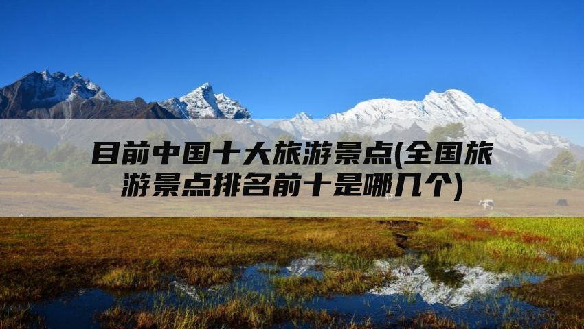 目前中国十大旅游景点(全国旅游景点排名前十是哪几个)